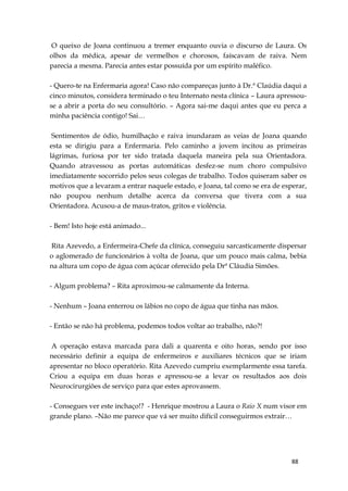 88
O queixo de Joana continuou a tremer enquanto ouvia o discurso de Laura. Os
olhos da médica, apesar de vermelhos e chorosos, faíscavam de raiva. Nem
parecia a mesma. Parecia antes estar possuída por um espírito maléfico.
- Quero-te na Enfermaria agora! Caso não compareças junto à Dr.ª Claúdia daqui a
cinco minutos, considera terminado o teu Internato nesta clínica – Laura apressou-
se a abrir a porta do seu consultório. – Agora sai-me daqui antes que eu perca a
minha paciência contigo! Sai…
Sentimentos de ódio, humilhação e raiva inundaram as veias de Joana quando
esta se dirigiu para a Enfermaria. Pelo caminho a jovem incitou as primeiras
lágrimas, furiosa por ter sido tratada daquela maneira pela sua Orientadora.
Quando atravessou as portas automáticas desfez-se num choro compulsivo
imediatamente socorrido pelos seus colegas de trabalho. Todos quiseram saber os
motivos que a levaram a entrar naquele estado, e Joana, tal como se era de esperar,
não poupou nenhum detalhe acerca da conversa que tivera com a sua
Orientadora. Acusou-a de maus-tratos, gritos e violência.
- Bem! Isto hoje está animado...
Rita Azevedo, a Enfermeira-Chefe da clínica, conseguiu sarcasticamente dispersar
o aglomerado de funcionários à volta de Joana, que um pouco mais calma, bebia
na altura um copo de água com açúcar oferecido pela Drª Cláudia Simões.
- Algum problema? – Rita aproximou-se calmamente da Interna.
- Nenhum – Joana enterrou os lábios no copo de água que tinha nas mãos.
- Então se não há problema, podemos todos voltar ao trabalho, não?!
A operação estava marcada para dali a quarenta e oito horas, sendo por isso
necessário definir a equipa de enfermeiros e auxiliares técnicos que se iriam
apresentar no bloco operatório. Rita Azevedo cumpriu exemplarmente essa tarefa.
Criou a equipa em duas horas e apressou-se a levar os resultados aos dois
Neurocirurgiões de serviço para que estes aprovassem.
- Consegues ver este inchaço!? - Henrique mostrou a Laura o Raio X num visor em
grande plano. –Não me parece que vá ser muito difícil conseguirmos extrair…
 