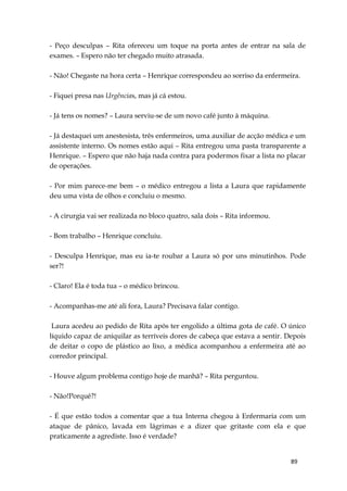 89
- Peço desculpas – Rita ofereceu um toque na porta antes de entrar na sala de
exames. – Espero não ter chegado muito atrasada.
- Não! Chegaste na hora certa – Henrique correspondeu ao sorriso da enfermeira.
- Fiquei presa nas Urgências, mas já cá estou.
- Já tens os nomes? – Laura serviu-se de um novo café junto à máquina.
- Já destaquei um anestesista, três enfermeiros, uma auxiliar de acção médica e um
assistente interno. Os nomes estão aqui – Rita entregou uma pasta transparente a
Henrique. – Espero que não haja nada contra para podermos fixar a lista no placar
de operações.
- Por mim parece-me bem – o médico entregou a lista a Laura que rapidamente
deu uma vista de olhos e concluiu o mesmo.
- A cirurgia vai ser realizada no bloco quatro, sala dois – Rita informou.
- Bom trabalho – Henrique concluiu.
- Desculpa Henrique, mas eu ia-te roubar a Laura só por uns minutinhos. Pode
ser?!
- Claro! Ela é toda tua – o médico brincou.
- Acompanhas-me até ali fora, Laura? Precisava falar contigo.
Laura acedeu ao pedido de Rita após ter engolido a última gota de café. O único
líquido capaz de aniquilar as terríveis dores de cabeça que estava a sentir. Depois
de deitar o copo de plástico ao lixo, a médica acompanhou a enfermeira até ao
corredor principal.
- Houve algum problema contigo hoje de manhã? – Rita perguntou.
- Não!Porquê?!
- É que estão todos a comentar que a tua Interna chegou à Enfermaria com um
ataque de pânico, lavada em lágrimas e a dizer que gritaste com ela e que
praticamente a agrediste. Isso é verdade?
 