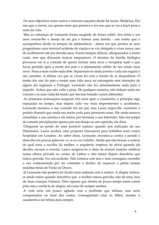 9
Os seus objectivos eram outros e estavam traçados desde há muito. Medicina. Era
isso que a movia, era apenas nisso que pensava e era isso que se via a fazer para o
resto da vida.
Mas as cobranças de Leonardo foram surgindo de forma subtil. Aos trinta e um
anos crescia-lhe o desejo de ser pai e formar uma família - um sonho que o
acompanhou desde os tempos da adolescência - altura em que perdeu os seus
progenitores num terrrível acidente de viação e se viu obrigado a viver numa casa
de acolhimento até aos dezoito anos. Foram tempos difíceis, ultrapassados a muito
custo, mas que deixaram marcas irreparáveis. O término da família biológica
provocou em si a vontade de querer formar uma nova e recuperar tudo o que
havia perdido após a morte dos pais e o afastamento súbito do seu irmão mais
novo. Nunca mais soube nada dele. Separaram-se ainda jovens e cada um seguiu o
seu caminho. A última vez que se viram foi com o intuíto de se despedirem. O
irmão iria sair do país e tentar uma vida nova no estrangeiro sem intenções de
algum dia regressar a Portugal. Leonardo não fez absolutamente nada para o
impedir. Achou que não valia a pena. De qualquer maneira, não tinham nada em
comum e as suas vidas há muito que haviam tomado rumos diferentes.
As primeiras insinuações surgiram três anos após o casamento, a príncipio algo
espaçadas no tempo, mas depois cada vez mais impertinentes e acutilantes.
Leonardo mostrou a sua vontade em ser pai, mas Laura negou-lhe veemente o
pedido dizendo que ainda era muito cedo para pensarem nisso. Ele ainda tentava
consolidar a sua carreira e ela lutava por terminar o seu Internato. Não era tempo
de cometer precipitações apenas por um desejo ou um capricho, ela dizia.
Chegaram ao ponto de uma possível ruptura quando por indicação do seu
Orientador, Laura recebeu uma proposta irrecusável para trabalhar num centro
hospitalar em Londres. Ao saber disso, Leonardo encostou-a contra a parede e
disse-lhe em poucas palavras: ou eu ou esse trabalho. Ainda que não tivesse a certeza
de qual seria a escolha da mulher, o arquitecto respirou de alívio quando ela
decidiu recusar o convite. Laura resignou-se à ideia de exercer funções médicas
numa clínica privada no centro de Lisboa e oito meses depois descobriu que
estava grávida. Foi um acidente. Não contava com isso e nem conseguiu esconder
a sua contrariedade por ter cometido o deslize de esquecer a pílula numas
malditas férias de Verão no Douro.
Já Leonardo não poderia ter ficado mais radiante com a notícia. A alegria tornou-
se ainda maior quando descobriu que a mulher estava grávida, não de uma, mas
de duas crianças. Gémeos. Dois rapazes que dentro de pouco tempo iriam correr
pela casa e enchê-la de alegria, tal como ele sempre sonhou.
A vida seria um pouco agitada com a profissão que tinham, mas seria
compensador no final das contas. Conseguiriam criar os filhos, manter o
casamento e ser felizes para sempre.
 
