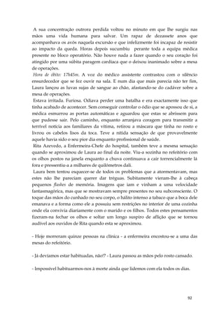 92
A sua concentração outrora perdida voltou no minuto em que lhe surgiu nas
mãos uma vida humana para salvar. Um rapaz de dezassete anos que
acompanhava os avós naquela excursão e que infelizmente foi incapaz de resistir
ao impacto da queda. Horas depois sucumbiu perante toda a equipa médica
presente no bloco operatório. Não houve nada a fazer quando o seu coração foi
atingido por uma súbita paragem cardíaca que o deixou inanimado sobre a mesa
de operações.
Hora de óbito: 17h45m. A voz do médico assistente contrastou com o silêncio
ensurdecedor que se fez ouvir na sala. E num dia que mais parecia não ter fim,
Laura lançou as luvas sujas de sangue ao chão, afastando-se do cadáver sobre a
mesa de operações.
Estava irritada. Furiosa. Odiava perder uma batalha e era exactamente isso que
tinha acabado de acontecer. Sem conseguir controlar o ódio que se apossou de si, a
médica esmurrou as portas automáticas e aguardou que estas se abrissem para
que pudesse sair. Pelo caminho, enquanto arranjava coragem para transmitir a
terrível notícia aos familiares da vítima, retirou a máscara que tinha no rosto e
livrou os cabelos lisos da toca. Teve a nítida sensação de que provavelmente
aquele havia sido o seu pior dia enquanto profissional de saúde.
Rita Azevedo, a Enfermeira-Chefe do hospital, também teve a mesma sensação
quando se aproximou de Laura ao final da noite. Viu-a sozinha no refeitório com
os olhos postos na janela enquanto a chuva continuava a cair torrencialmente lá
fora e pressentiu-a a milhares de quilómetros dali.
Laura bem tentou esquecer-se de todos os problemas que a atormentavam, mas
estes não lhe pareciam querer dar tréguas. Subitamente vieram-lhe à cabeça
pequenos flashes de memória. Imagens que iam e vinham a uma velocidade
fantasmagórica, mas que se mostravam sempre presentes no seu subconsciente. O
toque das mãos do cunhado no seu corpo, o hálito intenso a tabaco que a boca dele
emanava e a forma como ele a possuiu sem restrições no interior de uma cozinha
onde ela convivia diariamente com o marido e os filhos. Todos estes pensamentos
fizeram-na fechar os olhos e soltar um longo suspiro de aflição que se tornou
audível aos ouvidos de Rita quando esta se aproximou.
- Hoje morreram quinze pessoas na clínica - a enfermeira encostou-se a uma das
mesas do refeitório.
- Já devíamos estar habituadas, não!? - Laura passou as mãos pelo rosto cansado.
- Impossível habituarmos-nos à morte ainda que lidemos com ela todos os dias.
 