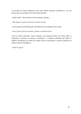 94
O coração de Laura disparou como uma flecha quando reconheceu a voz da
pessoa que se encontrava no outro lado da linha.
- Onde estás? - ela levantou-se da secretária, atónita.
- Não cheguei a embarcar! Desisti no último minuto.
Laura passeou atordoada pelo consultório sem conseguir dizer nada.
- Ouve! Estou a ficar sem moedas. Aponta a morada do hotel...
Com as mãos trémulas, Laura alcançou um pequeno bloco de notas sobre a
secretária e escreveu às pressas o endereço e o contacto telefónico do hotel. O
edifício, localizado no centro de Lisboa, ficava exactamente a quinze minutos da
clínica onde ela trabalhava.
- Podes vir agora?
 