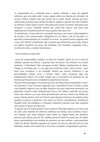 96
A recepcionista fez a chamada para o quarto indicado e logo em seguida
informou que ela podia subir. Laura seguiu então em direcção ao elevador de
serviço. Entrou sozinha mas não deixou de se sentir menos nervosa por isso.
Ainda tinha seis pisos para mudar de ideias e reparar o grande erro que cometera
ao resolver aceitar aquele convite. Seis pisos para recuar no tempo. Seis pisos para
recuperar a pouca sanidade mental que ainda lhe restava. Seis pisos que
rapidamente se transformaram em cinco, quatro, três, dois, um.
À medida que o visor indicava a ascenção dos pisos, uma força oculta impediu-a
de escutar o seu subconsciente, obrigando em vez disso a sair do elevador e a
percorrer cautelosamente um corredor às escuras. As portas foram surgindo uma
a uma. 405, 406,407 e finalmente, 408, o número que tanto havia procurado. Houve
um ligeiro momento de pausa. De hesitação. Um momento conjugado com a
incerteza de estar a cometer uma loucura.
- Vais continuar aí especada?
Laura foi surpreendida, sozinha, no meio do corredor. Sorriu ao ver o rosto do
cunhado quando ele esticou o pescoço atrás da porta e lhe mostrou um sorriso
malandro e debochado. Não conseguiu resistir. Mudou rapidamente de ideias.
Chegou à conclusão que a a sua fuga não resolveria nada e nem serviria como
mote para recuperar a tal sanidade mental que parecia intrínseca à sua
personalidade sempre recta e formal. Aliás, como recuperar algo que
simplesmente deixava de existir sempre que se encontrava na presença de um
homem que lhe provocava verdadeiros espasmos de loucura.
Ricardo abriu passagem e ela passou por ele, de cabeça baixa, inundando-o com o
seu perfume a rosas. Escassos segundos que o permitiram sorrir e fechar a porta
com cuidado. Seguiu-a com os olhos. Reparou nas suas costas bem formadas e na
gabardina cinzenta ainda molhada pela chuva. Os cabelos caíam-lhe um pouco
acima dos ombros e as suas mãos permaneciam nervosas dentro dos bolsos do
casaco. Jamais pensou vê-la ali. Parecia uma situação irreal que ele próprio criara
quando se atreveu a procurar o seu nome na Internet, encontrando a morada do
hospital onde ela trabalhava e tentando contactá-la durante dois dias seguidos
sem sucesso. E agora ela estava ali.
O quarto não era muito grande, Laura reparou. Decorado apenas com uma cama
de casal, uma mesinha de cabeceira submersa em beatas, uma secretária vazia e
um roupeiro que ainda abrigava duas malas de viagem ainda não desfeitas,
parecia tudo menos pessoal. Era também possível entrar-se numa casa de banho
pouco personalizada com azulejos de mármore em tons neutros e uma grandiosa
cabine de duche. Quando regressou ao quarto, ela deu-se conta de que era uma
habitação simples, sem muito luxos. Tal como o cunhado. Congratulou-o por isso.
 