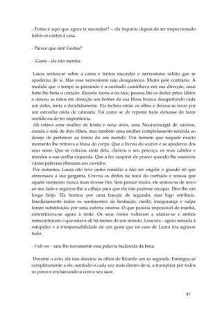 97
- Então é aqui que agora te escondes!? – ela inquiriu depois de ter inspeccionado
todos os cantos à casa.
- Parece que sim! Gostas?
- Gosto - ela não mentiu.
Laura sentou-se sobre a cama e tentou esconder o nervosismo súbito que se
apoderou de si. Mas esse nervosismo não desapareceu. Muito pelo contrário. À
medida que o tempo ia passando e o cunhado caminhava em sua direcção, mais
forte lhe batia o coração. Ricardo tocou-a na face, passou-lhe os dedos pelos lábios
e desceu as mãos em direcção aos botões da sua blusa branca desapertando cada
um deles, lenta e decididamente. Ela fechou então os olhos e deixou-se levar por
um estranha onda de calmaria. Foi como se de repente tudo deixasse de fazer
sentido ou de ter importância.
Ali estava uma mulher de trinta e nove anos, uma Neurocirurgiã de sucesso,
casada e mãe de dois filhos, mas também uma mulher completamente rendida ao
desejo de pertencer ao irmão do seu marido. Um homem que naquele exacto
momento lhe retirava a blusa do corpo. Que a livrou do soutien e se apoderou dos
seus seios. Que se colocou atrás dela, cheirou o seu pescoço, os seus cabelos e
mordeu a sua orelha esquerda. Que a fez suspirar de prazer quando lhe sussurou
várias palavras obscenas aos ouvidos.
Por instantes, Laura não teve outro remédio a não ser engolir o grande nó que
atravessou a sua garganta. Cravou os dedos na nuca do cunhado e ansiou que
aquele momento nunca mais tivesse fim. Sem pensar muito, ele sentou-se de novo
ao seu lado e segurou-lhe a cabeça para que ela não pudesse escapar. Deu-lhe um
longo beijo. Ela hesitou por uma fracção de segundo, mas logo retribuiu.
Imediatamente todos os sentimentos de hesitação, medo, insegurança e culpa
foram substituídos por uma euforia imensa. O que parecia impossível de manhã,
concretizava-se agora à noite. Os seus rostos voltaram a afastar-se e ambos
reencontraram o que estava ali há menos de um minuto. Loucura - agora somada à
estupidez e à irresponsabilidade de um gesto que no caso de Laura iria agravar
tudo.
- Fode-me - saiu-lhe novamente essa palavra hedionda da boca.
Durante o acto, ela não desviou os olhos de Ricardo um só segundo. Entregou-se
completamente a ele, sentindo-o cada vez mais dentro de si, a transpirar por todos
os poros e encharcando-a com o seu suor.
 