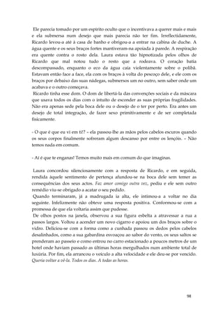 98
Ele parecia tomado por um espírito oculto que o incentivava a querer mais e mais
e ela submersa num desejo que mais parecia não ter fim. Irreflectidamente,
Ricardo levou-a até à casa de banho e obrigou-a a entrar na cabina de duche. A
água quente e os seus braços fortes mantiveram-na apoiada à parede. A respiração
era quente contra o rosto dela. Laura estava tão hipnotizada pelos olhos de
Ricardo que mal notou tudo o resto que a rodeava. O coração batia
descompassado, enquanto o eco da água caía violentamente sobre o polibã.
Estavam então face a face, ela com os braços à volta do pescoço dele, e ele com os
braços por debaixo das suas nádegas, submersos um no outro, sem saber onde um
acabava e o outro começava.
Ricardo tinha esse dom. O dom de libertá-la das convenções sociais e da máscara
que usava todos os dias com o intuíto de esconder as suas próprias fragilidades.
Não era apenas sede pela boca dele ou o desejo de o ter por perto. Era antes um
desejo de total integração, de fazer sexo primitivamente e de ser completada
fisicamente.
- O que é que eu vi em ti!? – ela passou-lhe as mãos pelos cabelos escuros quando
os seus corpos finalmente sofreram algum descanso por entre os lençóis. – Não
temos nada em comum.
- Aí é que te enganas! Temos muito mais em comum do que imaginas.
Laura concordou silenciosamente com a resposta de Ricardo, e em seguida,
rendida àquele sentimento de pertença afundou-se na boca dele sem temer as
consequências dos seus actos. Faz amor comigo outra vez, pediu e ele sem outro
remédio viu-se obrigado a acatar o seu pedido.
Quando terminaram, já a madrugada ia alta, ele intimou-a a voltar no dia
seguinte. Infelizmente não obteve uma resposta positiva. Conformou-se com a
promessa de que ela voltaria assim que pudesse.
De olhos postos na janela, observou a sua figura esbelta a atravessar a rua a
passos largos. Voltou a acender um novo cigarro e apoiou um dos braços sobre o
vidro. Deliciou-se com a forma como a cunhada passou os dedos pelos cabelos
desalinhados, como a sua gabardina esvoaçou ao sabor do vento, os seus saltos se
prenderam ao passeio e como entrou no carro estacionado a poucos metros de um
hotel onde haviam passado as últimas horas mergulhados num ambiente total de
luxúria. Por fim, ela arrancou o veículo a alta velocidade e ele deu-se por vencido.
Queria voltar a vê-la. Todos os dias. A todas as horas.
 