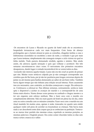 99
10
Os encontros de Laura e Ricardo no quarto de hotel onde ele se encontrava
hospedado tornaram-se cada vez mais frequentes. Com horas de almoço
prolongadas que a faziam atrasar-se para as consultas, chegadas tardias a casa e
telefonemas escondidos no escritório a meio da noite, a verdade é que por mais
que Laura tentasse, simplesmente não conseguia romper o ciclo vicioso no qual se
tinha metido. Tudo parecia demasiado sórdido, egoísta e sinistro. Mas ainda
assim, ela adorava aquela sensação e quis que voltasse a acontecer. Em três
semanas encontraram-se cinco vezes. O nervosismo dos primeiros encontros
desapareceu, dando lugar à vontade incontrolável de se verem todos os dias.
Leonardo não merecia aquela traição. Laura não era tão cruel ao ponto de pensar
que sim. Muitas vezes sentia-se culpada por já não conseguir corresponder aos
carinhos que ele lhe fazia, por já não ter paciência para longas conversas depois do
jantar ou até mesmo para banhos demorados ao sabor de um bom vinho. Também
havia algum tempo que não tinham uma relação sexual intensa. Num casamento
isso era necessário, caso contrário, as dúvidas começavam a surgir. Ela esforçava-
se. Continuava a esforçar-se. Nas últimas semanas, curiosamente, sentia-se mais
apta e disponível a aceitar os avanços do marido e a correspondê-los de uma
forma mais efusiva. Numa dessas vezes pensou no cunhado e chegou mesmo a a
ter um orgasmo sem esforço nenhum. Mas o fazer sexo com o marido era
completamente diferente. Não era num quarto de hotel em plena luz do dia, entre
uma ou outra consulta com os minutos contados. Fazer sexo com o marido era um
ritual mantido há muitos anos, apenas à noite, trancados no quarto sem emitir
qualquer ruído sob pena de acordar ou traumatizar as crianças. Não havia mais
nada a ser descoberto entre dois corpos que já se conheciam na perfeição. Tentava-
se ao menos tirar partido das mesmas coisas, repetindo as mesmas posições, as
mesmas palavras e fingindo prazer. Era como comer chocolate todos os dias sem
nunca variar a marca ou o sabor.
 
