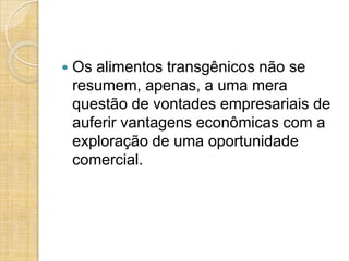 

Os alimentos transgênicos não se
resumem, apenas, a uma mera
questão de vontades empresariais de
auferir vantagens econômicas com a
exploração de uma oportunidade
comercial.

 