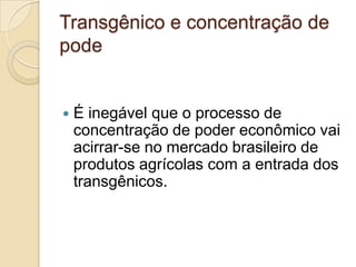 Transgênico e concentração de
pode



É inegável que o processo de
concentração de poder econômico vai
acirrar-se no mercado brasileiro de
produtos agrícolas com a entrada dos
transgênicos.

 