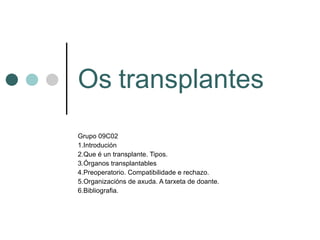 Os   transplantes Grupo 09C02 1.Introdución 2.Que é un transplante. Tipos. 3.Órganos transplantables 4.Preoperatorio. Compatibilidade e rechazo. 5.Organizacións de axuda. A tarxeta de doante. 6.Bibliografia. 