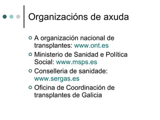 Organizacións de axuda A organización nacional de transplantes:  www.ont.es Ministerio de Sanidad e Política Social:  www.msps.es Conselleria de sanidade:  www.sergas.es Oficina de Coordinación de transplantes de Galicia 