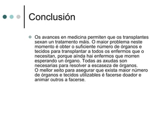 Conclusión Os avances en medicina permiten que os transplantes sexan un tratamento máis. O maior problema neste momento é obter o suficiente número de órganos e tecidos para transplantar a todos os enfermos que o necesitan, porque aínda hai enfermos que morren esperando un órgano. Todas as axudas son necesarias para resolver a escaseza de órganos. O mellor xeito para asegurar que exista maior número de órganos e tecidos utilizables é facerse doador e animar outros a facerse.  