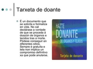Tarxeta de doante É un documento que se solicita e formaliza en vida. No cal declárase a vontade de que se proceda á doazón de órganos e tecidos tras a morte. Pódese conseguir en diferentes sitios. Sempre é gratuíta e tela non implica un compromiso definitivo xa que pode anularse. 