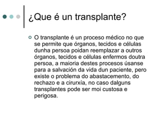 ¿Que é un transplante? O transplante é un proceso médico no que se permite que órganos, tecidos e células dunha persoa poidan reemplazar a outros órganos, tecidos e células enfermos doutra persoa, a maioria destes procesos úsanse para a salvación da vida dun paciente, pero existe o problema do abastacemento, do rechazo e a cirurxía, no caso dalguns transplantes pode ser moi custosa e perigosa. 
