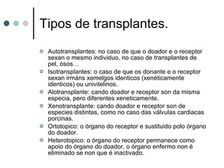Tipos de transplantes. Autotransplantes: no caso de que o doador e o receptor sexan o mesmo individuo, no caso de transplantes de pel, ósos… Isotransplantes: o caso de que os donante e o receptor sexan irmáns xemelgos identicos (xenéticamente identicos) ou univitelinos. Alotransplante: cando doador e receptor son da misma especia, pero diferentes xeneticamente. Xenotransplante: cando doador e receptor son de especies distintas, como no caso das válvulas cardiacas porcinas. Ortotopico: o órgano do receptor e sustituido polo órgano do doador. Heterotopico: o órgano do receptor permanece como apoio do órgano do doador, o órgano enfermo non é eliminado se non que é inactivado. 