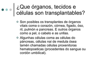 ¿Que órganos, tecidos e células son transplantables? Son posibles os transplantes de órganos vitais coma o corazón, córnea, figado, óso, ril, pulmón e pancreas. E outros órganos como a pel, o cabelo e as unllas. Algunhas células coma as células do páncreas, células nai de medula ósea tamén chamadas células proxenitoras hematopoeticas (procedentes do sangue ou cordón umbilical). 
