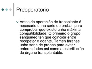 Preoperatorio Antes da operación de transplante é necesario unha serie de probas para comprobar que existe unha máxima compatibilidade. O primeiro o grupo sanguineo ten que coincidir entre recepetor e doante. Tamén faranse unha serie de probas para evitar enfermidades asi como a esteriliación do órgano transplantable. 