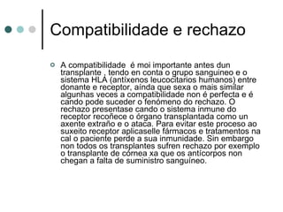 Compatibilidade e rechazo A compatibilidade  é moi importante antes dun transplante , tendo en conta o grupo sanguineo e o sistema HLA (antíxenos leucocitarios humanos) entre donante e receptor, aínda que sexa o mais similar algunhas veces a compatibilidade non é perfecta e é cando pode suceder o fenómeno do rechazo. O rechazo presentase cando o sistema inmune do receptor recoñece o órgano transplantada como un axente extraño e o ataca. Para evitar este proceso ao suxeito receptor aplicaselle fármacos e tratamentos na cal o paciente perde a sua inmunidade. Sin embargo non todos os transplantes sufren rechazo por exemplo o transplante de córnea xa que os antícorpos non chegan a falta de suministro sanguíneo. 