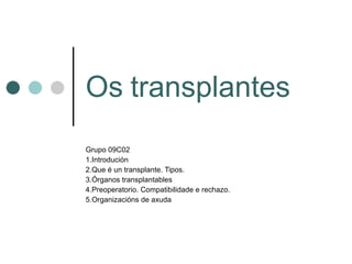 Os   transplantes Grupo 09C02 1.Introdución 2.Que é un transplante. Tipos. 3.Órganos transplantables 4.Preoperatorio. Compatibilidade e rechazo. 5.Organizacións de axuda 