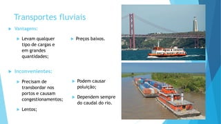 Transportes fluviais
 Vantagens:
 Levam qualquer
tipo de cargas e
em grandes
quantidades;
 Preços baixos.
 Inconvenientes:
 Precisam de
transbordar nos
portos e causam
congestionamentos;
 Lentos;
 Podem causar
poluição;
 Dependem sempre
do caudal do rio.
 