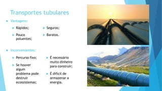 Transportes tubulares
 Vantagens:
 Rápidos;
 Pouco
poluentes;
 Seguros;
 Baratos.
 Inconvenientes:
 Percurso fixo;
 Se houver
algum
problema pode
destruir
ecossistemas;
 É necessário
muito dinheiro
para construir;
 É difícil de
armazenar a
energia.
 