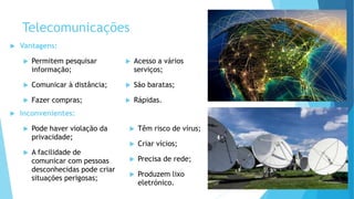 Telecomunicações
 Vantagens:
 Permitem pesquisar
informação;
 Comunicar à distância;
 Fazer compras;
 Acesso a vários
serviços;
 São baratas;
 Rápidas.
 Inconvenientes:
 Pode haver violação da
privacidade;
 A facilidade de
comunicar com pessoas
desconhecidas pode criar
situações perigosas;
 Têm risco de vírus;
 Criar vícios;
 Precisa de rede;
 Produzem lixo
eletrónico.
 