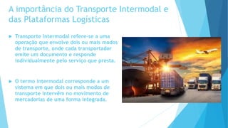 A importância do Transporte Intermodal e
das Plataformas Logísticas
 Transporte Intermodal refere-se a uma
operação que envolve dois ou mais modos
de transporte, onde cada transportador
emite um documento e responde
individualmente pelo serviço que presta.
 O termo intermodal corresponde a um
sistema em que dois ou mais modos de
transporte intervêm no movimento de
mercadorias de uma forma integrada.
 