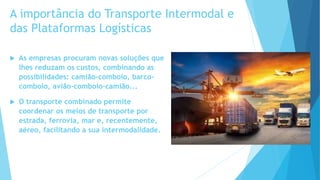 A importância do Transporte Intermodal e
das Plataformas Logísticas
 As empresas procuram novas soluções que
lhes reduzam os custos, combinando as
possibilidades: camião-comboio, barco-
comboio, avião-comboio-camião...
 O transporte combinado permite
coordenar os meios de transporte por
estrada, ferrovia, mar e, recentemente,
aéreo, facilitando a sua intermodalidade.
 
