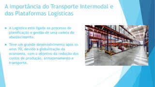 A importância do Transporte Intermodal e
das Plataformas Logísticas
 A Logística está ligada ao processo de
planificação e gestão de uma cadeia de
abastecimento.
 Teve um grande desenvolvimento após os
anos 70, devido à globalização da
economia, com o objetivo da redução dos
custos de produção, armazenamento e
transporte.
 