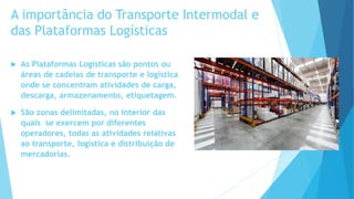 A importância do Transporte Intermodal e
das Plataformas Logísticas
 As Plataformas Logísticas são pontos ou
áreas de cadeias de transporte e logística
onde se concentram atividades de carga,
descarga, armazenamento, etiquetagem.
 São zonas delimitadas, no interior das
quais se exercem por diferentes
operadores, todas as atividades relativas
ao transporte, logística e distribuição de
mercadorias.
 