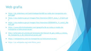 Web grafia
 https://pt.slideshare.net/patriciadegenhardt8/as-redes-de-transportes-em-
portugal
 https://aia.madeira.gov.pt/images/files/telensino/GEO11_Aula_1_21abril.pd
f
 https://aia.madeira.gov.pt/images/files/telensino/GEOGRAFIA_11_Aula3_28a
bril.pdf
 https://www.obichinhodosaber.com/geografia-8o-as-redes-e-modos-de-
transporte-e-telecomunicacao/
 http://alfarrabio.di.uminho.pt/teresiano/div/docum/8_geo_redes_e_meios_
de_transporte_e_de_telecomunicacoes.pdf
 https://notapositiva.com/os-transportes-as-telecomunicacoes/
 https://pt.wikipedia.org/wiki/Porto_seco
 