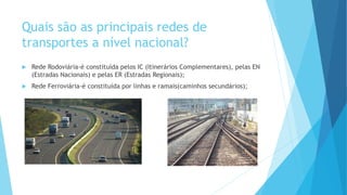 Quais são as principais redes de
transportes a nível nacional?
 Rede Rodoviária-é constituída pelos IC (Itinerários Complementares), pelas EN
(Estradas Nacionais) e pelas ER (Estradas Regionais);
 Rede Ferroviária-é constituída por linhas e ramais(caminhos secundários);
 