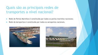 Quais são as principais redes de
transportes a nível nacional?
 Rede de Portos Marinhos-é constituída por todos os portos marinhos nacionais;
 Rede de Aeroportos-é constituída por todos os aeroportos nacionais.
 