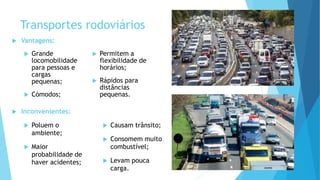 Transportes rodoviários
 Vantagens:
 Grande
locomobilidade
para pessoas e
cargas
pequenas;
 Cómodos;
 Permitem a
flexibilidade de
horários;
 Rápidos para
distâncias
pequenas.
 Inconvenientes:
 Poluem o
ambiente;
 Maior
probabilidade de
haver acidentes;
 Causam trânsito;
 Consomem muito
combustível;
 Levam pouca
carga.
 