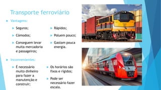 Transporte ferroviário
 Vantagens:
 Seguros;
 Cómodos;
 Conseguem levar
muita mercadoria
e passageiros;
 Rápidos;
 Poluem pouco;
 Gastam pouca
energia.
 Inconvenientes:
 É necessário
muito dinheiro
para fazer a
manutenção e
construir;
 Os horários são
fixos e rígidos;
 Pode ser
necessário fazer
escala.
 