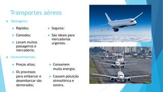 Transportes aéreos
 Vantagens:
 Rápidos;
 Cómodos;
 Levam muitos
passageiros e
mercadoria;
 Seguros;
 São ideais para
mercadorias
urgentes.
 Inconvenientes:
 Preços altos;
 Os processos
para embarcar e
desembarcar são
demorados;
 Consomem
muita energia;
 Causam poluição
atmosférica e
sonora.
 
