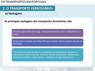 As principais vantagens dos transportes ferroviários são:
Elevada capacidade de carga, comparativamente com o rodoviário e o
aéreo;
Ocupa pouco espaço (as linhas férreas ocupam menos espaço do que as
estradas);
É económico (mais barato no transporte de mercadorias pesadas e
volumosas, como o carvão, cimento, rochas rnamentais, automóveis,
produtos químicos, entre outros, a médias e longas distâncias).
a) Vantagens
2. O TRANSPORTE FERROVIÁRIO:
 