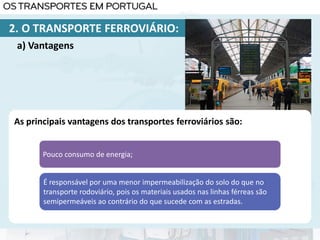 As principais vantagens dos transportes ferroviários são:
Pouco consumo de energia;
É responsável por uma menor impermeabilização do solo do que no
transporte rodoviário, pois os materiais usados nas linhas férreas são
semipermeáveis ao contrário do que sucede com as estradas.
a) Vantagens
2. O TRANSPORTE FERROVIÁRIO:
 