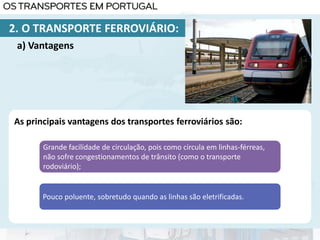 As principais vantagens dos transportes ferroviários são:
Grande facilidade de circulação, pois como circula em linhas-férreas,
não sofre congestionamentos de trânsito (como o transporte
rodoviário);
Pouco poluente, sobretudo quando as linhas são eletrificadas.
a) Vantagens
2. O TRANSPORTE FERROVIÁRIO:
 