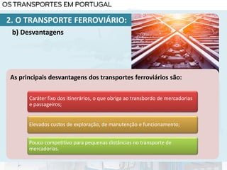 As principais desvantagens dos transportes ferroviários são:
Caráter fixo dos itinerários, o que obriga ao transbordo de mercadorias
e passageiros;
Elevados custos de exploração, de manutenção e funcionamento;
Pouco competitivo para pequenas distâncias no transporte de
mercadorias.
2. O TRANSPORTE FERROVIÁRIO:
b) Desvantagens
 