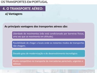 As principais vantagens dos transportes aéreos são:
Liberdade de movimentos (não está condicionado por barreiras físicas,
uma vez que se movimenta em altitude);
Possibilidade de chegar a locais onde os restantes modos de transportes
não chegam;
Elevado grau de modernização e de desenvolvimento tecnológico.
a) Vantagens
4. O TRANSPORTE AÉREO:
Muito competitivo no transporte de mercadorias perecíveis, urgentes e
valiosas.
 