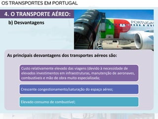 As principais desvantagens dos transportes aéreos são:
Custo relativamente elevado das viagens (devido à necessidade de
elevados investimentos em infraestruturas, manutenção de aeronaves,
combustíveis e mão de obra muito especializada;
Crescente congestionamento/saturação do espaço aéreo;
Elevado consumo de combustível;
b) Desvantagens
4. O TRANSPORTE AÉREO:
 
