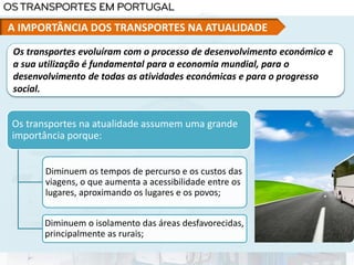 Os transportes na atualidade assumem uma grande
importância porque:
Diminuem os tempos de percurso e os custos das
viagens, o que aumenta a acessibilidade entre os
lugares, aproximando os lugares e os povos;
Diminuem o isolamento das áreas desfavorecidas,
principalmente as rurais;
Os transportes evoluíram com o processo de desenvolvimento económico e
a sua utilização é fundamental para a economia mundial, para o
desenvolvimento de todas as atividades económicas e para o progresso
social.
A IMPORTÂNCIA DOS TRANSPORTES NA ATUALIDADE
 