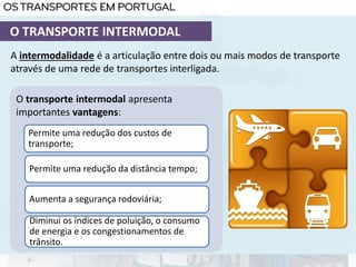 A intermodalidade é a articulação entre dois ou mais modos de transporte
através de uma rede de transportes interligada.
O transporte intermodal apresenta
importantes vantagens:
Permite uma redução dos custos de
transporte;
Aumenta a segurança rodoviária;
Diminui os índices de poluição, o consumo
de energia e os congestionamentos de
trânsito.
O TRANSPORTE INTERMODAL
Permite uma redução da distância tempo;
 