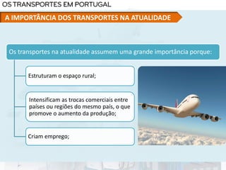 Os transportes na atualidade assumem uma grande importância porque:
Estruturam o espaço rural;
Intensificam as trocas comerciais entre
países ou regiões do mesmo país, o que
promove o aumento da produção;
Criam emprego;
A IMPORTÂNCIA DOS TRANSPORTES NA ATUALIDADE
 
