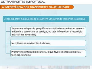 Os transportes na atualidade assumem uma grande importância porque:
Favorecem a dispersão geográfica das atividades económicas, como a
indústria, o comércio e os serviços, ou seja, influenciam a repartição
espacial das atividades;
Incentivam os movimentos turísticos;
Promovem o intercâmbio cultural, o que favorece a troca de ideias,
técnicas e culturas.
A IMPORTÂNCIA DOS TRANSPORTES NA ATUALIDADE
 