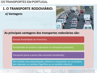 1. O TRANSPORTE RODOVIÁRIO:
As principais vantagens dos transportes rodoviários são:
Elevada flexibilidade de itinerários;
Flexibilidade de horários (sobretudo no transporte particular);
Transporte porta a porta (não necessita transbordo);
Tem sofrido uma especialização, deforma a transportar um só produto
(por exemplo, os camiões frigorífico ou os camiões cisterna);
a) Vantagens
 