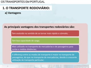1. O TRANSPORTE RODOVIÁRIO:
As principais vantagens dos transportes rodoviários são:
Tem evoluído no sentido de se tornar mais rápido e cómodo;
Tem boa capacidade de carga;
Mais utilizado no transporte de mercadorias e de passageiros para
curtas e médias distâncias;
A diferença entre os modos de transporte é maior no transporte de
passageiros, do que no transporte de mercadorias, devido à crescente
utilização do transporte particular;
a) Vantagens
 