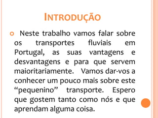 INTRODUÇÃO
Neste trabalho vamos falar sobre
os    transportes   fluviais  em
Portugal, as suas vantagens e
desvantagens e para que servem
maioritariamente. Vamos dar-vos a
conhecer um pouco mais sobre este
“pequenino” transporte. Espero
que gostem tanto como nós e que
aprendam alguma coisa.
 