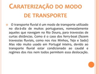 CARATERIZAÇÃO DO MODO
              DE TRANSPORTE
     O transporte fluvial é um modo de transporte utilizado
    no dia-à-dia de muitos portugueses, nomeadamente
    aqueles que navegam no Rio Douro, para travessias de
    curtas distâncias. Como é o caso dos ferry-boat (fazem
    travessias fluviais, como nos rios Minhos, Tejo e Sado)
    Mas não muito usado em Portugal inteiro, devido ao
    transporte fluvial estar condicionado ao caudal e
    regimes dos rios nem todos permitem essa deslocação.
 