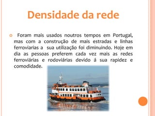 Densidade da rede
     Foram mais usados noutros tempos em Portugal,
    mas com a construção de mais estradas e linhas
    ferroviarias a sua utilização foi diminuindo. Hoje em
    dia as pessoas preferem cada vez mais as redes
    ferroviárias e rodoviárias devido á sua rapidez e
    comodidade.
 