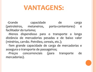 VANTAGENS:
 -Grande            capacidade           de         carga
(petroleiros,    metaneiros,     porta-contentores)     e
facilitador do turismo;
  -Menos dispendioso para o transporte a longa
distância de mercadorias pesadas e de baixo valor
(minérios, carvão. Petróleo, cereais, etc.);
  -Tem grande capacidade de carga de mercadorias e
assegura o transporte de passageiros;
  -Preços     concorrenciais   (para     transporte    de
mercadorias).
 